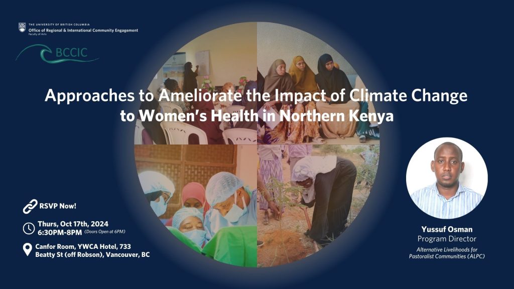 Approaches to Ameliorate the Impact of Climate Change to Women’s Health in Northern Kenya: blue screen with images of people including women in Kenya. Text reads: THE UNIVERSITY OF BRITISH COLUMBIA Office of Regional & International Community Engagement Faculty of Arts BCCIC  RSVP Now! Thurs, Oct 17th, 2024 6:30PM-8PM (Doors Open at 6PM) Canfor Room, YWCA Hotel, 733 Beatty St (off Robson), Vancouver, BC Yussuf Osman Program Director Alternative Livelihoods for Pastoralist Communities (ALPC)